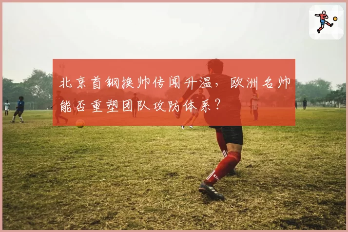 北京首钢换帅传闻升温,欧洲名帅能否重塑团队攻防体系?