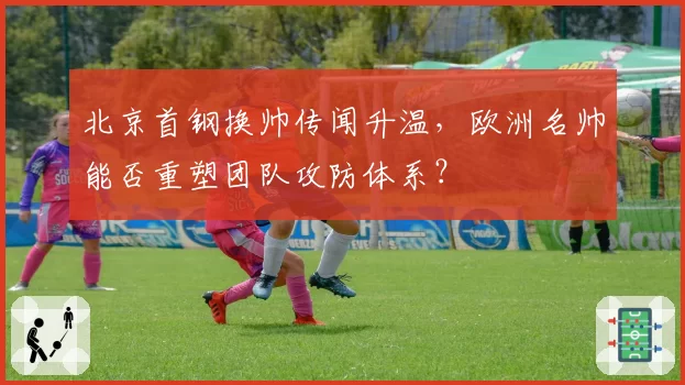 北京首钢换帅传闻升温，欧洲名帅能否重塑团队攻防体系？