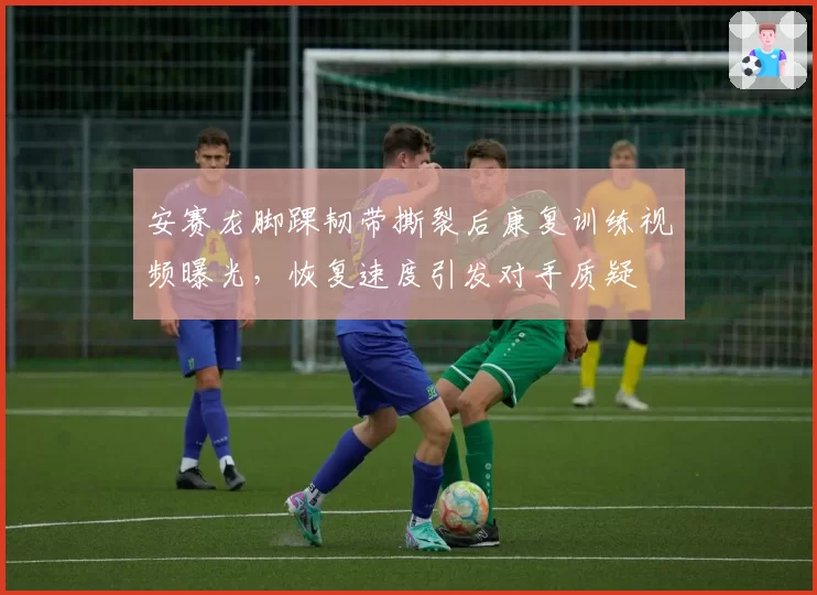 安赛龙脚踝韧带撕裂后康复训练视频曝光，恢复速度引发对手质疑