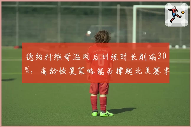 德约科维奇温网后训练时长削减30%，高龄恢复策略能否撑起北美赛季？