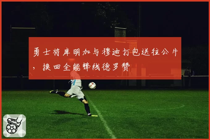 勇士将库明加与穆迪打包送往公牛,换回全能锋线德罗赞