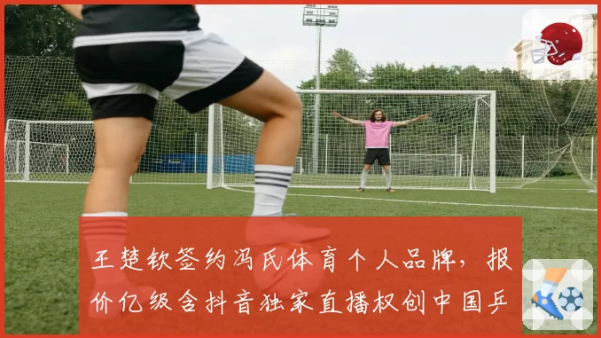 王楚钦签约冯氏体育个人品牌，报价亿级含抖音独家直播权创中国乒坛纪录