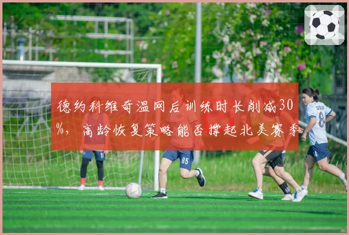 德约科维奇温网后训练时长削减30%,高龄恢复策略能否撑起北美赛季?