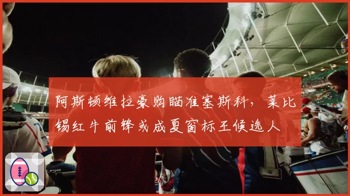 阿斯顿维拉豪购瞄准塞斯科,莱比锡红牛前锋或成夏窗标王候选人