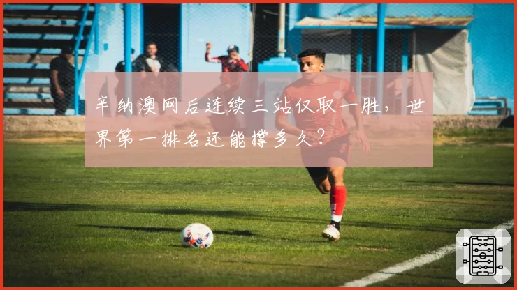 辛纳澳网后连续三站仅取一胜,世界第一排名还能撑多久?