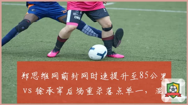 郑思维网前封网时速提升至85公里 vs 徐承宰后场重杀落点单一，混双男选手角色进化方向迥异