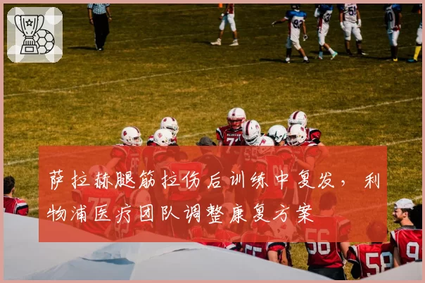 萨拉赫腿筋拉伤后训练中复发,利物浦医疗团队调整康复方案
