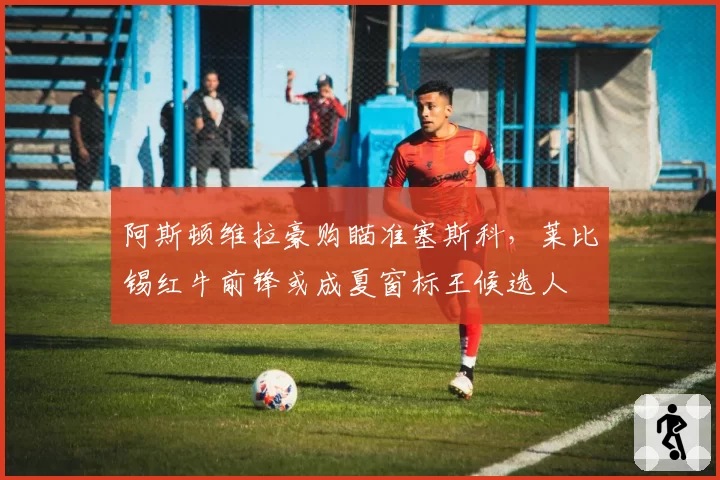 阿斯顿维拉豪购瞄准塞斯科,莱比锡红牛前锋或成夏窗标王候选人