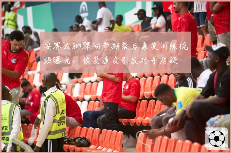 安赛龙脚踝韧带撕裂后康复训练视频曝光,恢复速度引发对手质疑