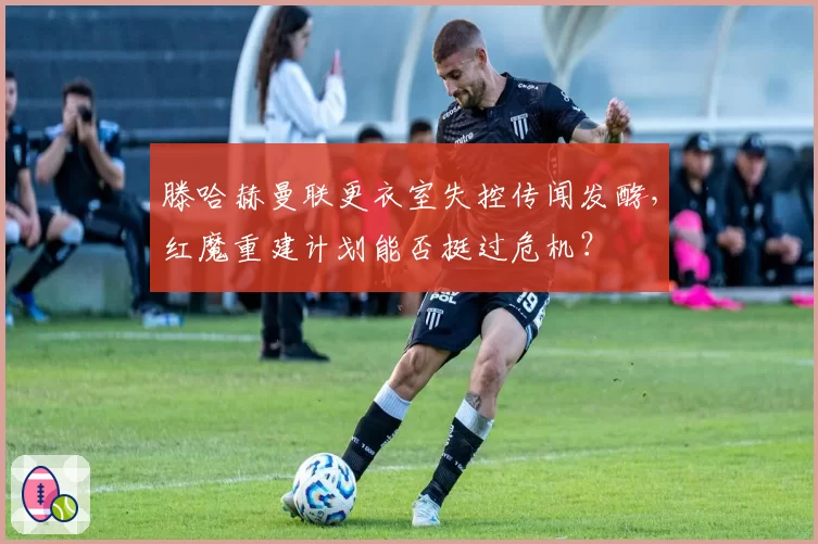 滕哈赫曼联更衣室失控传闻发酵,红魔重建计划能否挺过危机?