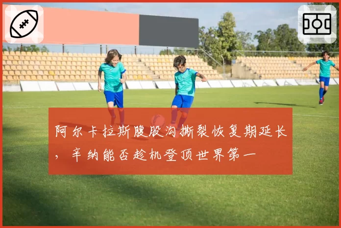 阿尔卡拉斯腹股沟撕裂恢复期延长,辛纳能否趁机登顶世界第一