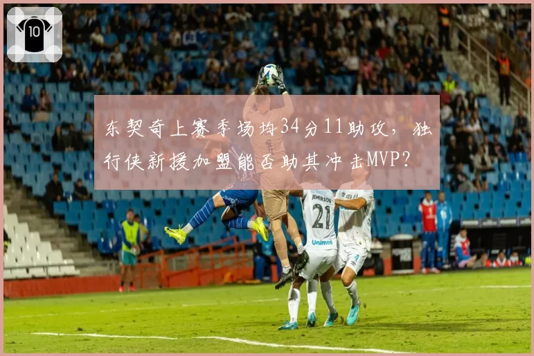 东契奇上赛季场均34分11助攻，独行侠新援加盟能否助其冲击MVP？