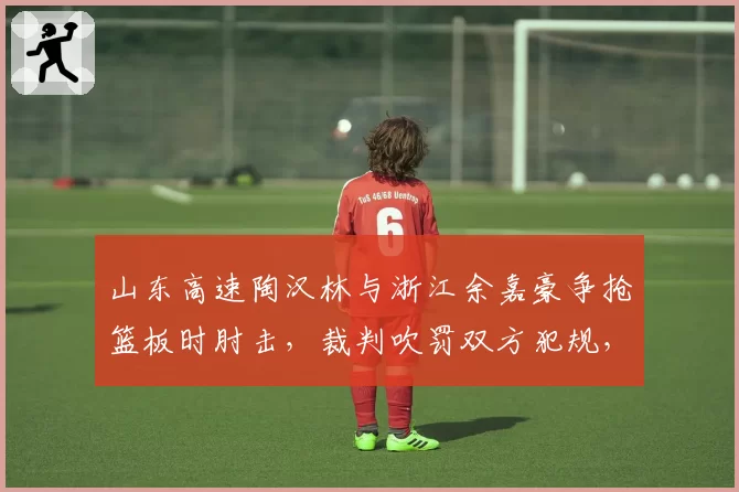 山东高速陶汉林与浙江余嘉豪争抢篮板时肘击,裁判吹罚双方犯规,内线肉搏战判罚尺度引担忧?