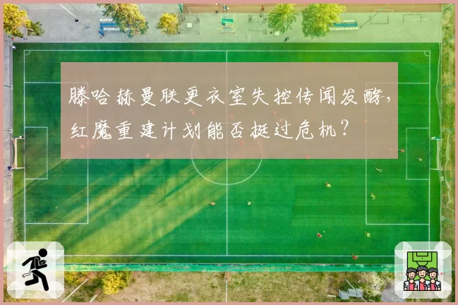 滕哈赫曼联更衣室失控传闻发酵,红魔重建计划能否挺过危机?