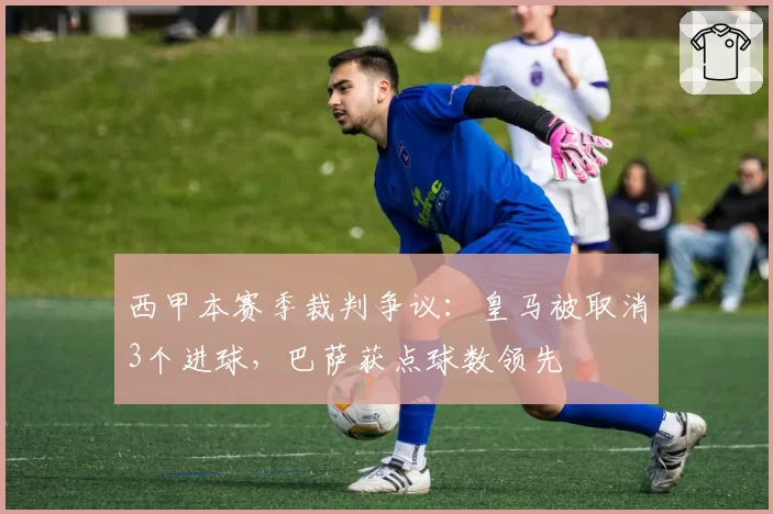 西甲本赛季裁判争议:皇马被取消3个进球,巴萨获点球数领先