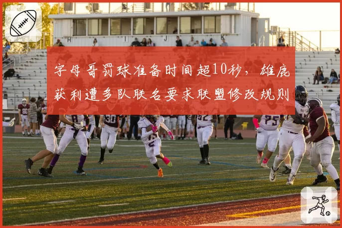 字母哥罚球准备时间超10秒，雄鹿获利遭多队联名要求联盟修改规则