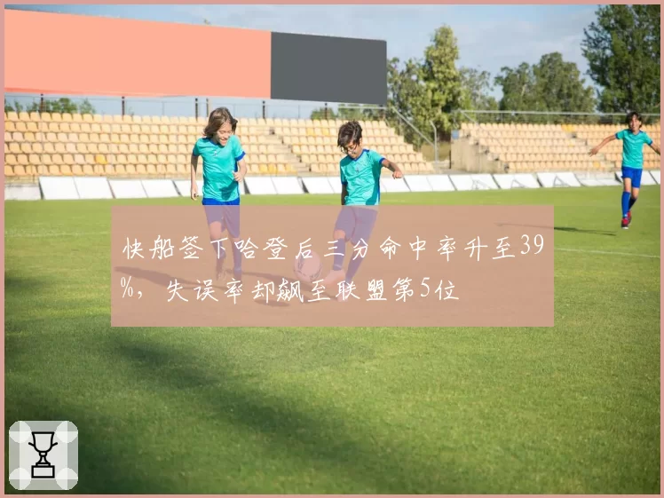 快船签下哈登后三分命中率升至39%,失误率却飙至联盟第5位
