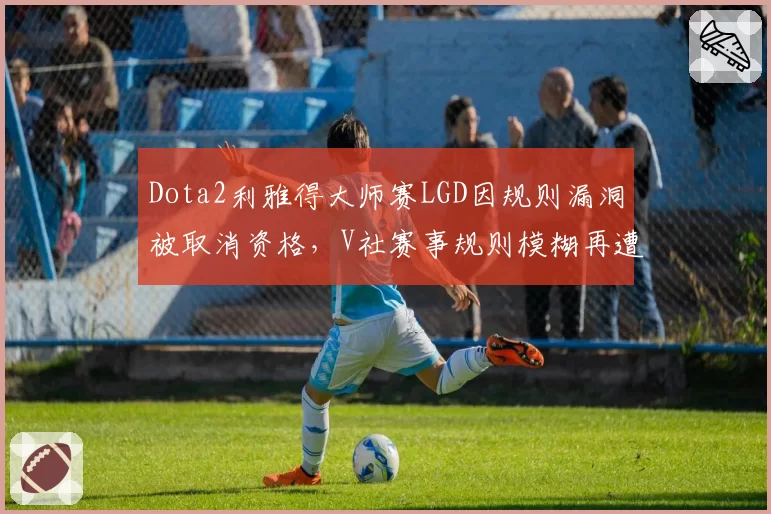 Dota2利雅得大师赛LGD因规则漏洞被取消资格,V社赛事规则模糊再遭炮轰