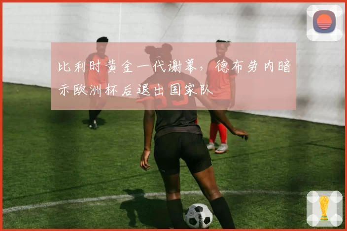 比利时黄金一代谢幕，德布劳内暗示欧洲杯后退出国家队