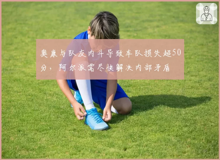 奥康与队友内斗导致车队损失超50分,阿尔派需尽快解决内部矛盾