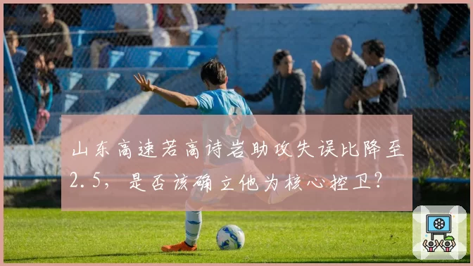山东高速若高诗岩助攻失误比降至2.5,是否该确立他为核心控卫?