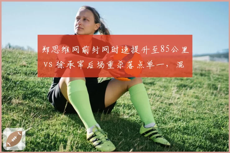 郑思维网前封网时速提升至85公里 vs 徐承宰后场重杀落点单一,混双男选手角色进化方向迥异