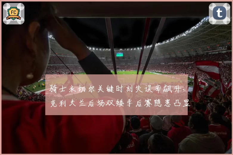 骑士米切尔关键时刻失误率飙升,克利夫兰后场双矮季后赛隐患凸显?