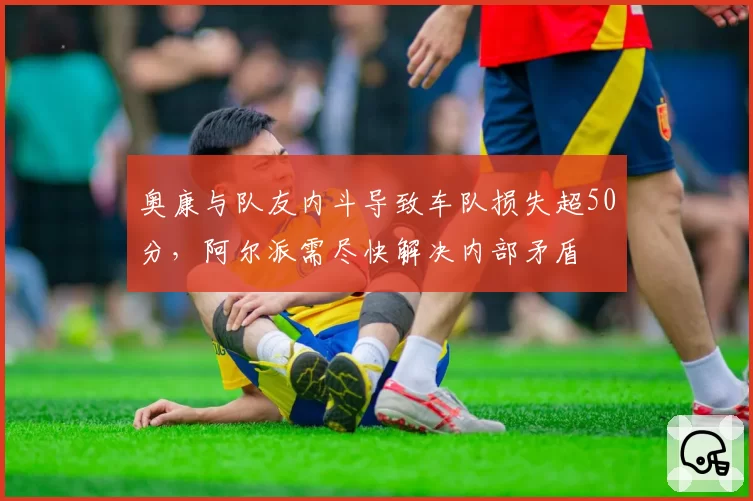 奥康与队友内斗导致车队损失超50分,阿尔派需尽快解决内部矛盾