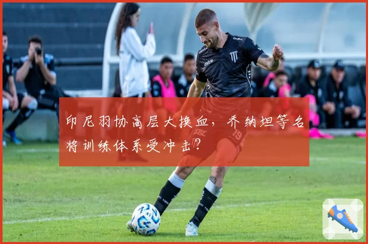 印尼羽协高层大换血,乔纳坦等名将训练体系受冲击?